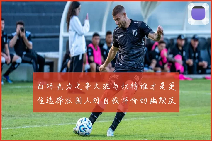 白巧克力之争文班与切特谁才是更佳选择法国人对自我评价的幽默反思